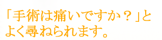  「手術は痛いですか？」とよく尋ねられます。