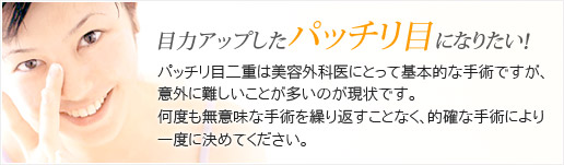 目力アップしたパッチリ目になりたい！パッチリ目二重は美容外科医にとって基本的な手術ですが、意外に難しいことが多いのが現状です。何度も無意味な手術を繰り返すことなく、的確な手術により一度に決めてください。